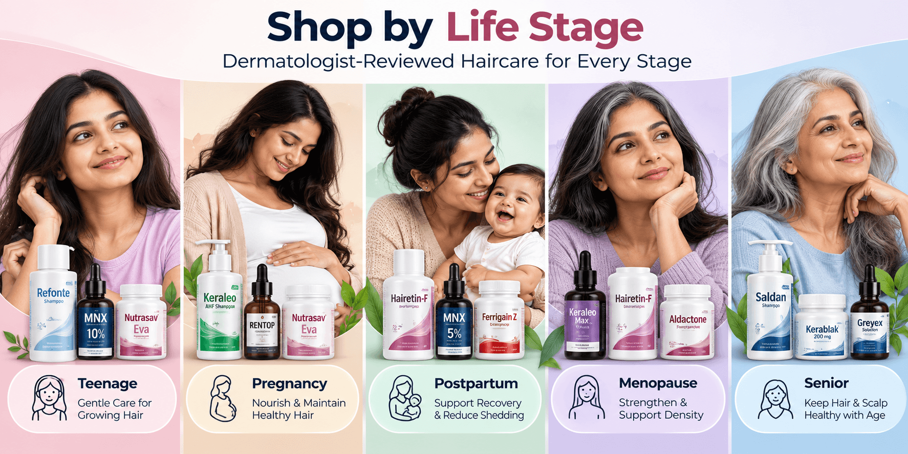 Shop Haircare by Life Stage – Dermatologist-Reviewed Categories Dermatologist-reviewed haircare categories by life stage including teenage, pregnancy, postpartum, menopause and senior care